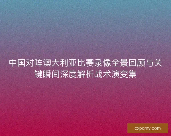 中国对阵澳大利亚比赛录像全景回顾与关键瞬间深度解析战术演变集