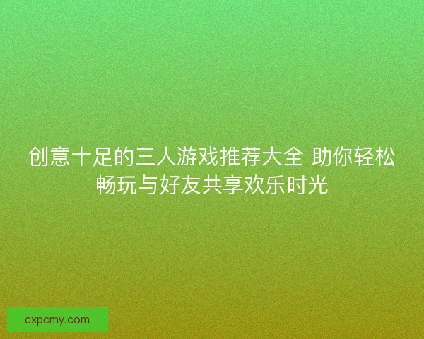 创意十足的三人游戏推荐大全 助你轻松畅玩与好友共享欢乐时光