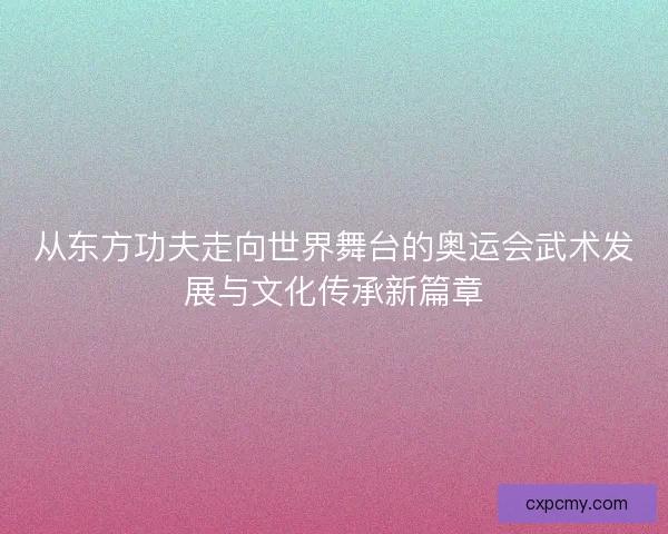 从东方功夫走向世界舞台的奥运会武术发展与文化传承新篇章