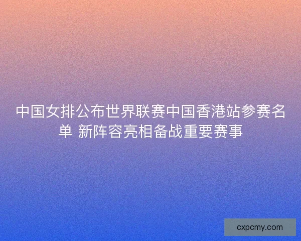 中国女排公布世界联赛中国香港站参赛名单 新阵容亮相备战重要赛事