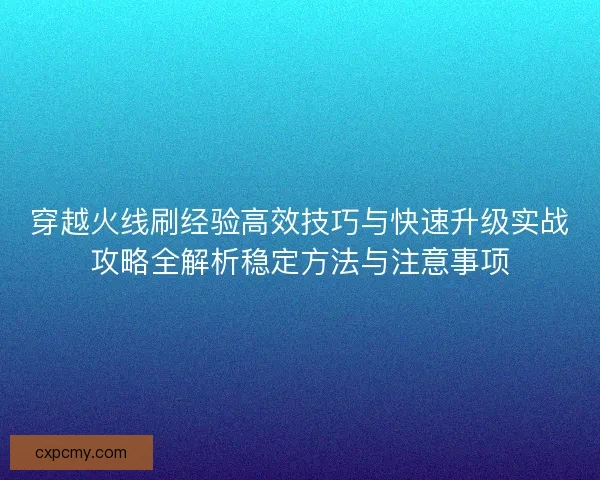 穿越火线刷经验高效技巧与快速升级实战攻略全解析稳定方法与注意事项
