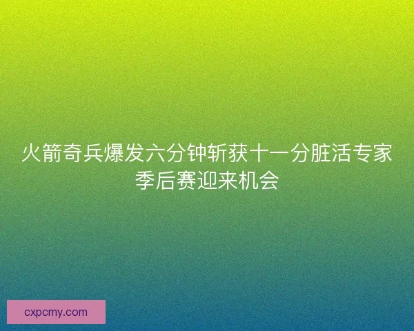 火箭奇兵爆发六分钟斩获十一分脏活专家季后赛迎来机会