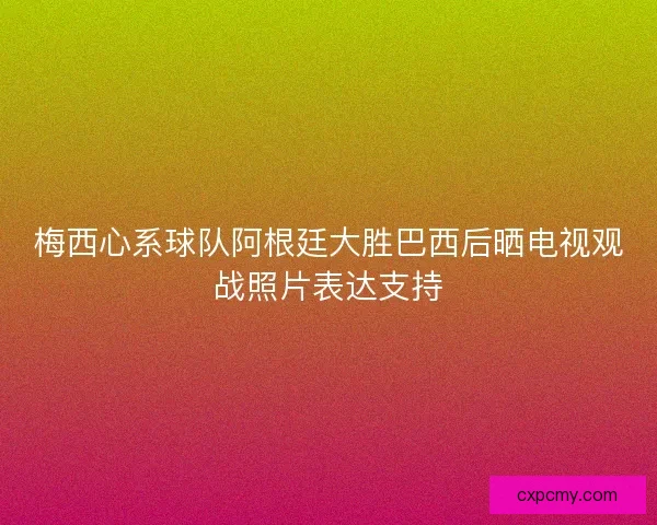 梅西心系球队阿根廷大胜巴西后晒电视观战照片表达支持