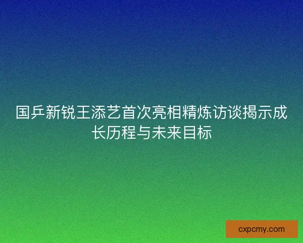 国乒新锐王添艺首次亮相精炼访谈揭示成长历程与未来目标