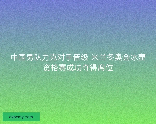 中国男队力克对手晋级 米兰冬奥会冰壶资格赛成功夺得席位