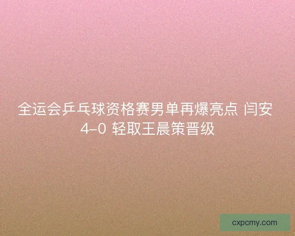 全运会乒乓球资格赛男单再爆亮点 闫安 4-0 轻取王晨策晋级