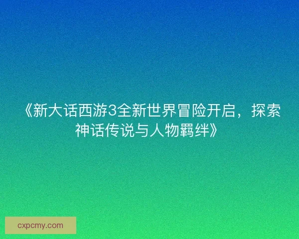 《新大话西游3全新世界冒险开启，探索神话传说与人物羁绊》